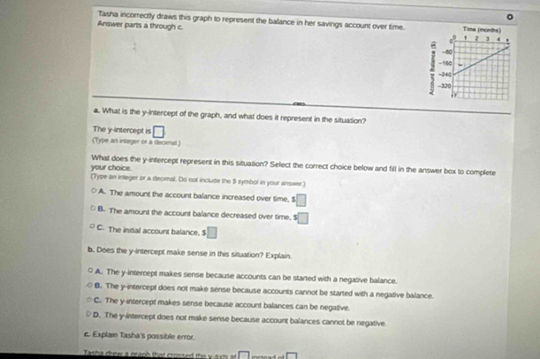 Tasha incorrectly draws this graph to represent the balance in her savings account over time.
Answer parts a through c.
a. What is the y-intercept of the graph, and what does it represent in the situation?
The y-intercept is □
(Type an intager or a decienal )
What does the y-intercept represent in this situation? Select the correct choice below and fill in the answer box to complete
your choice.
(Type an integer or a decimal. Do not include the $ symbol in your answer.)
A. The amount the account balance increased over time, $ □
B. The amount the account balance decreased over time, □
C. The initial account balance. □ 
b. Does the y-intercept make sense in this situation? Explain.
A. The y-intercept makes sense because accounts can be started with a negative balance.
B. The y-intercept does not make sense because accounts cannot be started with a negative balance.
C. The y-intercept makes sense because account balances can be negative.
D. The y-intercept does not make sense because account balances cannot be negative
c. Explain Tasha's possible error.
Tasha drew a graph that crossed the v a ris a