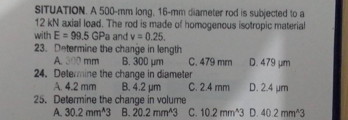 SITUATION. A 500-mm long, 16-mm diameter rod is subjected to a
12 kN axial load. The rod is made of homogenous isotropic material
with E=99.5GPa and v=0.25. 
23. Determine the change in length
A. 300 mm B. 300 μm C. 479 mm D. 479 μm
24. Determine the change in diameter
A. 4.2 mm B. 4.2 μm C. 2.4 mm D. 2.4 μm
25. Determine the change in volume
A. 30.2mm^(wedge)3 B. 20.2mm^(wedge)3 C. 10.2mm^(wedge)3 D. 40.2mm^(wedge)3