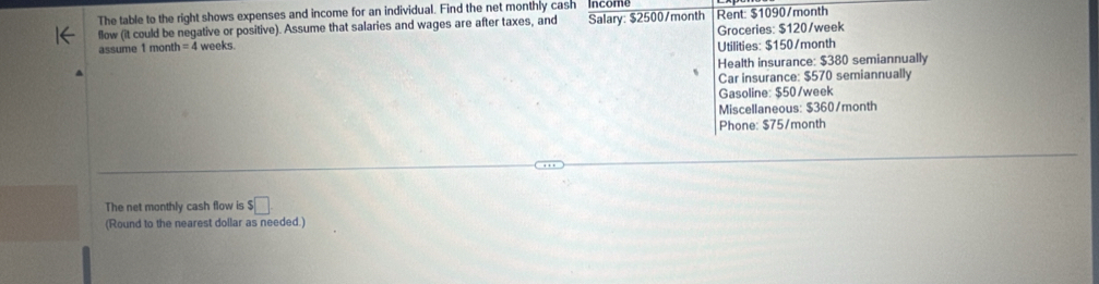 The table to the right shows expenses and income for an individual. Find the net monthly cash income 
flow (it could be negative or positive). Assume that salaries and wages are after taxes, and Salary: $2500/month Rent: $1090/month
assume 1 month =4 weeks. Groceries: $120/week
Utilities: $150/month
Health insurance: $380 semiannually 
Car insurance: $570 semiannually 
Gasoline: $50/week
Miscellaneous: $360/month
Phone: $75/month
The net monthly cash flow is $□
(Round to the nearest dollar as needed.)