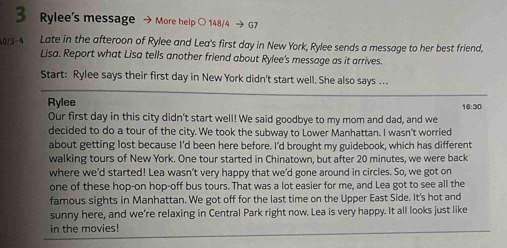 Rylee’s message → More help ○ 148/4 → G7 
0/3 -4 Late in the afteroon of Rylee and Lea's first day in New York, Rylee sends a message to her best friend, 
Lisa. Report what Lisa tells another friend about Rylee’s message as it arrives. 
Start: Rylee says their first day in New York didn’t start well. She also says ... 
Rylee 
16:30 
Our first day in this city didn't start well! We said goodbye to my mom and dad, and we 
decided to do a tour of the city. We took the subway to Lower Manhattan. I wasn’t worried 
about getting lost because I’d been here before. I’d brought my guidebook, which has different 
walking tours of New York. One tour started in Chinatown, but after 20 minutes, we were back 
where we’d started! Lea wasn’t very happy that we’d gone around in circles. So, we got on 
one of these hop-on hop-off bus tours. That was a lot easier for me, and Lea got to see all the 
famous sights in Manhattan. We got off for the last time on the Upper East Side. It's hot and 
sunny here, and we’re relaxing in Central Park right now. Lea is very happy. It all looks just like 
in the movies!