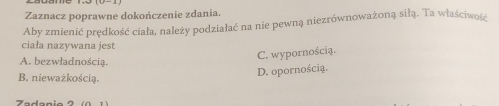 Zaznacz poprawne dokończenie zdania.
Aby zmienić prędkość ciała, należy podziałać na nie pewną niezrównoważoną siłą. Ta właściwość
ciała nazywana jest
C. wypornością.
A. bezwładnością.
B. nieważkością.
D. opornością.