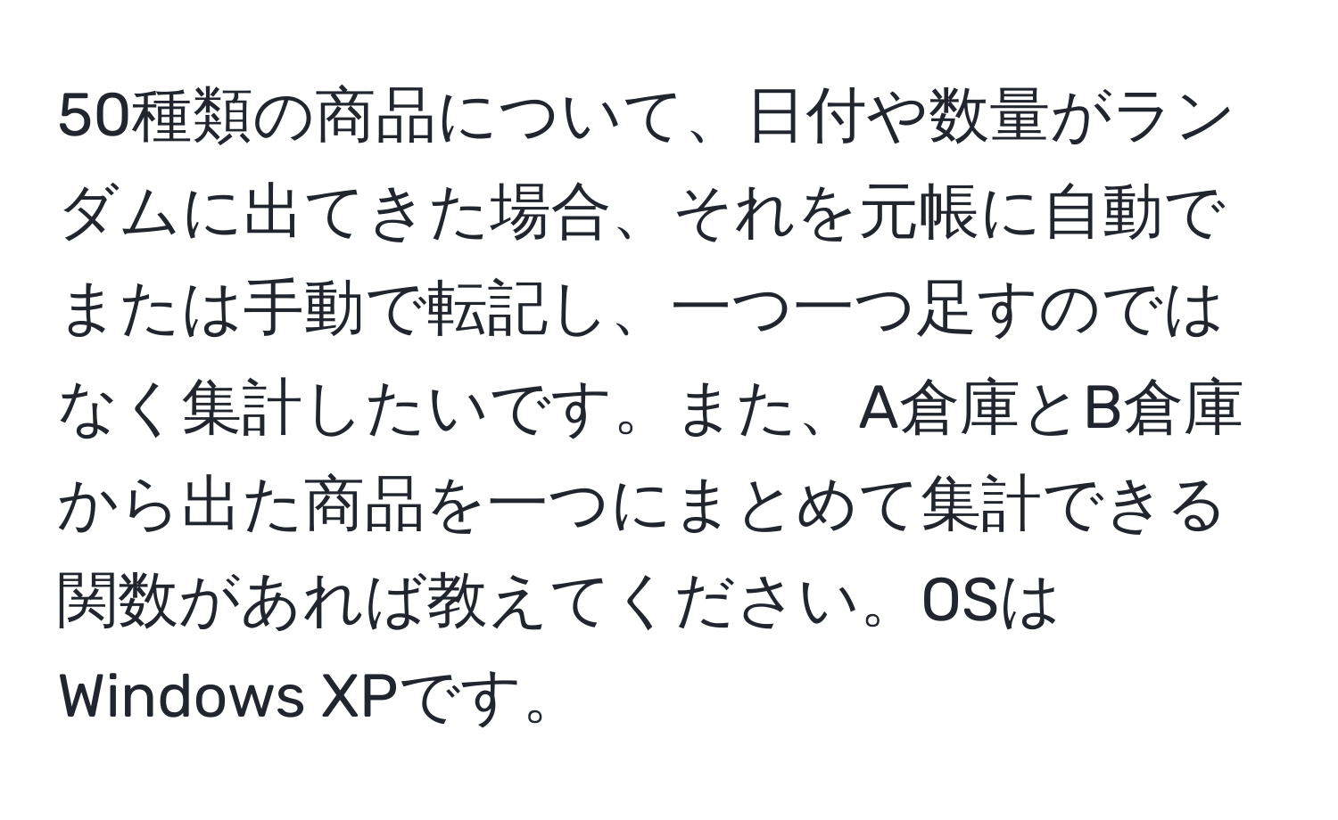 50種類の商品について、日付や数量がランダムに出てきた場合、それを元帳に自動でまたは手動で転記し、一つ一つ足すのではなく集計したいです。また、A倉庫とB倉庫から出た商品を一つにまとめて集計できる関数があれば教えてください。OSはWindows XPです。