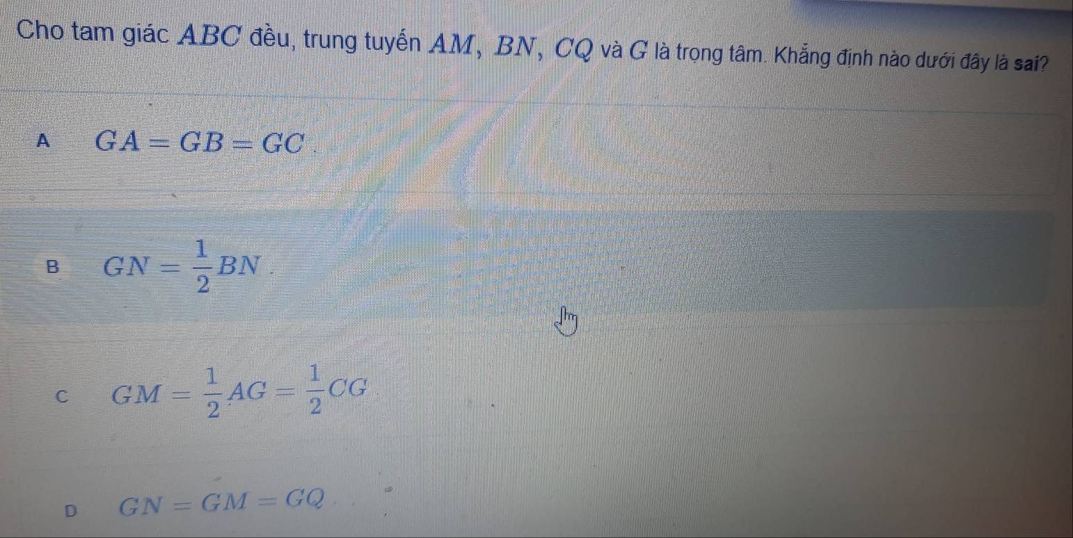 Cho tam giác ABC đều, trung tuyến AM, BN, CQ và G là trong tâm. Khẳng định nào dưới đây là sai?
A GA=GB=GC
B GN= 1/2 BN
C GM= 1/2 AG= 1/2 CG
D GN=GM=GQ