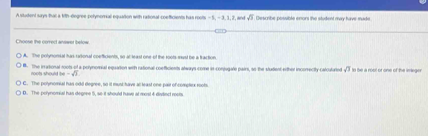 A student says that a fith-degree polynomial equation with rational coefficients has roots - 5, -3, 1, 2, and sqrt(3) Describe possible errors the student may have made
Choose the correct answer below.
A. The polynomial has rational coefficients, so at least one of the roots must be a fraction
B. The irrational roots of a polynomial equation with rational coefficients always come in conjugate pairs, so the sludent either incorrectly calculated sqrt(3) to be a root or one of the integer
roots should be -sqrt(3).
C. The polynomial has odd degree, so it must have at least one pair of complex roots
D. The potynomial has degree 5, so it should have at most 4 distinct roots