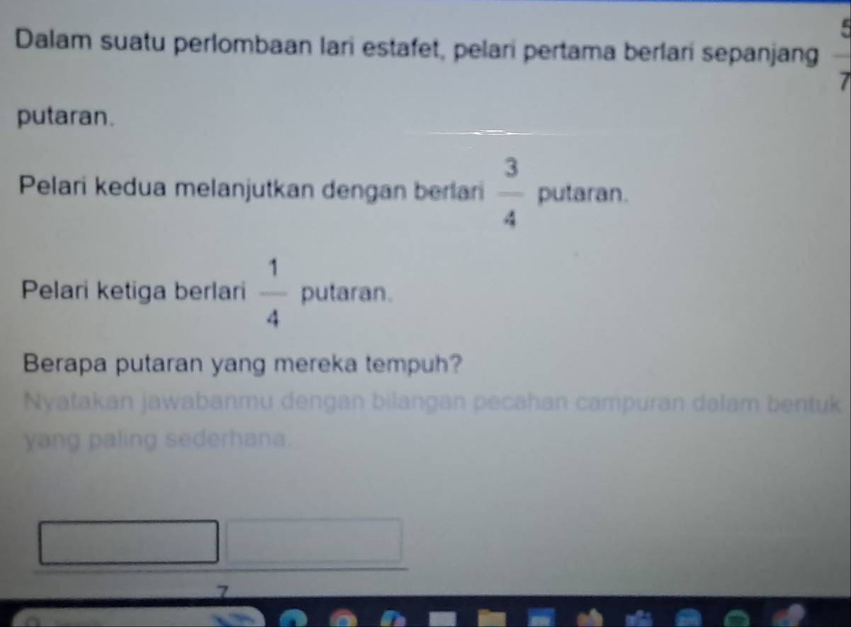 Dalam suatu perlombaan lari estafet, pelari pertama berlari sepanjang frac 7
putaran. 
Pelari kedua melanjutkan dengan berlan  3/4  putaran. 
Pelari ketiga berlari  1/4  putaran. 
Berapa putaran yang mereka tempuh? 
Nyatakan jawabanmu dengan bilangan pecahan campuran dalam bentuk 
yang paling sederhana. 
7