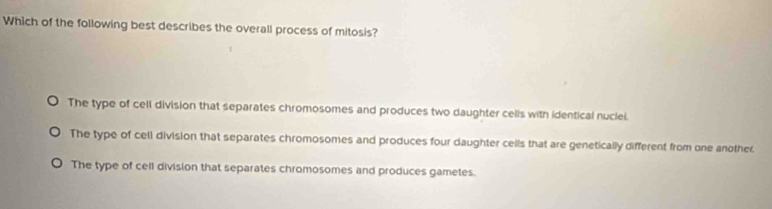 Which of the following best describes the overall process of mitosis?
The type of cell division that separates chromosomes and produces two daughter cells with identical nuclel.
The type of cell division that separates chromosomes and produces four daughter cells that are genetically different from one another,
The type of cell division that separates chromosomes and produces gametes.