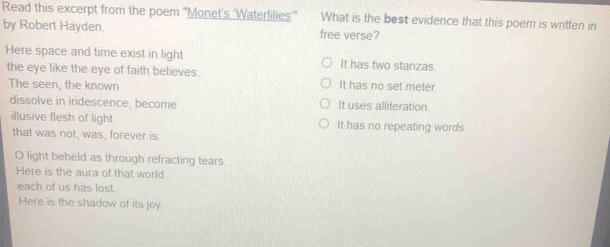 Read this excerpt from the poem "Monet's ‘Waterlilies’" What is the best evidence that this poem is written in
by Robert Hayden. free verse?
Here space and time exist in light It has two stanzas.
the eye like the eye of faith believes.
The seen, the known It has no set meter
dissolve in iridescence, become It uses alliteration.
illusive flesh of light It has no repeating words
that was not, was, forever is.
O light beheld as through refracting tears.
Here is the aura of that world
each of us has lost.
Here is the shadow of its joy.