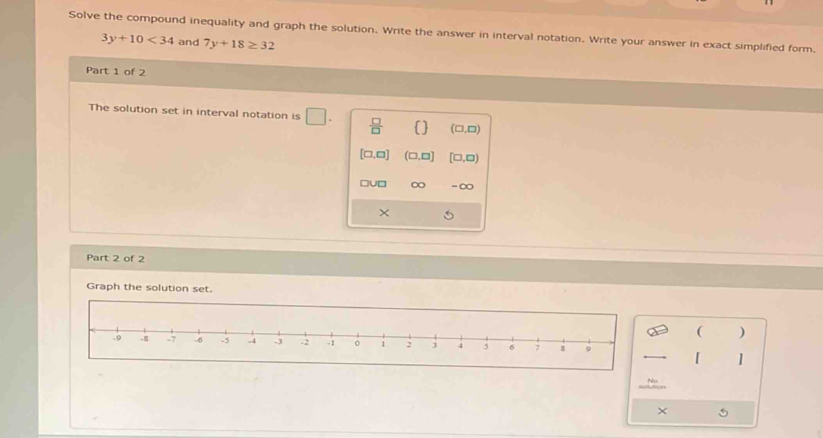 Solve the compound inequality and graph the solution. Write the answer in interval notation. Write your answer in exact simplified form.
3y+10<34</tex> and 7y+18≥ 32
Part 1 of 2
The solution set in interval notation is □  □ /□    (□ ,□ )
[□ ,□ ] (□ ,□ ] [□ ,□ )
□ U□ ∞ -∞
×
Part 2 of 2
Graph the solution set.
( )
[
×