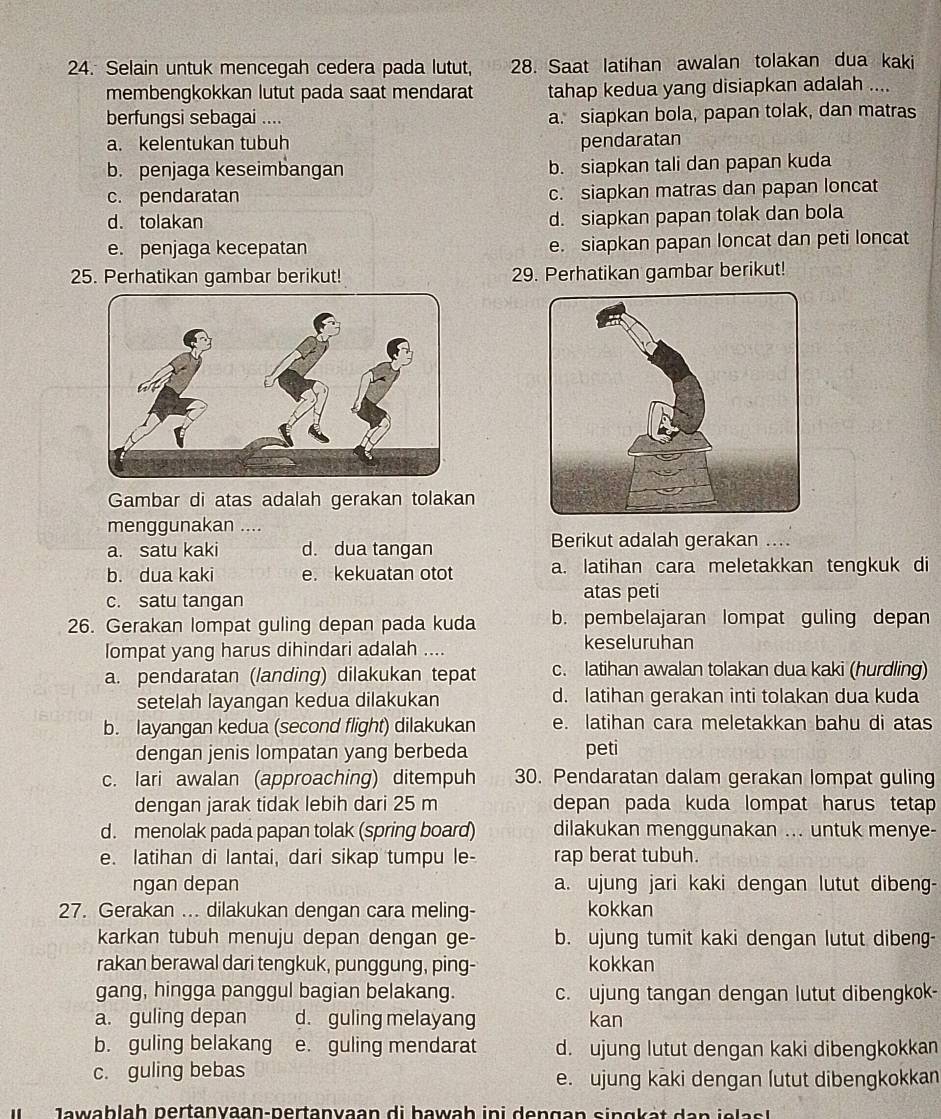 Selain untuk mencegah cedera pada lutut, 28. Saat latihan awalan tolakan dua kaki
membengkokkan lutut pada saat mendarat tahap kedua yang disiapkan adalah ....
berfungsi sebagai .... a. siapkan bola, papan tolak, dan matras
a. kelentukan tubuh pendaratan
b. penjaga keseimbangan b. siapkan tali dan papan kuda
c. pendaratan c. siapkan matras dan papan loncat
d. tolakan d. siapkan papan tolak dan bola
e. penjaga kecepatan e. siapkan papan loncat dan peti loncat
25. Perhatikan gambar berikut! 29. Perhatikan gambar berikut!
Gambar di atas adalah gerakan tolakan
menggunakan ....
a. satu kaki d. dua tangan Berikut adalah gerakan ....
b. dua kaki e. kekuatan otot a. latihan cara meletakkan tengkuk di
c. satu tangan atas peti
26. Gerakan lompat guling depan pada kuda b. pembelajaran lompat guling depan
lompat yang harus dihindari adalah .... keseluruhan
a. pendaratan (landing) dilakukan tepat c. latihan awalan tolakan dua kaki (hurdling)
setelah layangan kedua dilakukan d. latihan gerakan inti tolakan dua kuda
b. layangan kedua (second flight) dilakukan e. latihan cara meletakkan bahu di atas
dengan jenis lompatan yang berbeda peti
c. lari awalan (approaching) ditempuh 30. Pendaratan dalam gerakan lompat guling
dengan jarak tidak lebih dari 25 m depan pada kuda lompat harus tetap 
d. menolak pada papan tolak (spring board) dilakukan menggunakan ... untuk menye-
e. latihan di lantai, dari sikap tumpu le- rap berat tubuh.
ngan depan a. ujung jari kaki dengan lutut dibeng-
27. Gerakan ... dilakukan dengan cara meling- kokkan
karkan tubuh menuju depan dengan ge- b. ujung tumit kaki dengan lutut dibeng-
rakan berawal dari tengkuk, punggung, ping- kokkan
gang, hingga panggul bagian belakang. c. ujung tangan dengan lutut dibengkok-
a. guling depan d. guling melayang kan
b. guling belakang e. guling mendarat d. ujung lutut dengan kaki dibengkokkan
c. guling bebas e. ujung kaki dengan lutut dibengkokkan
J a w ablah pertanyaan-pertanyaan di bawah ini dengan sin gk at d an  j e