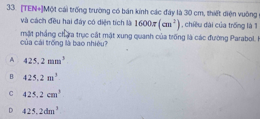 [TEN+]Một cái trống trường có bán kính các đáy là 30 cm, thiết diện vuông
và cách đều hai đáy có diện tích là 1600π (cm^2) , chiều dài của trống là 1
mặt phẳng chứa trục cắt mặt xung quanh của trống là các đường Parabol. H
của cái trống là bao nhiêu?
A 425,2mm^3.
B 425,2m^3.
C 425,2cm^3
D 425,2dm^3.