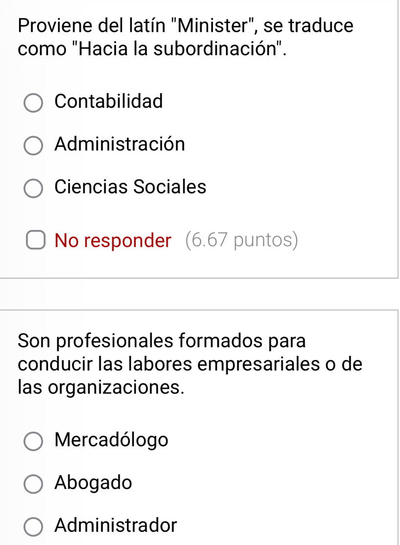 Proviene del latín "Minister", se traduce
como "Hacia la subordinación".
Contabilidad
Administración
Ciencias Sociales
No responder (6.67 puntos)
Son profesionales formados para
conducir las labores empresariales o de
las organizaciones.
Mercadólogo
Abogado
Administrador