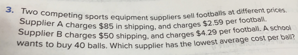 Two competing sports equipment suppliers sell footballs at different prices.
Supplier A charges $85 in shipping, and charges $2.59 per football.
Supplier B charges $50 shipping, and charges $4.29 per football. A school
wants to buy 40 balls. Which supplier has the lowest average cost per ball?