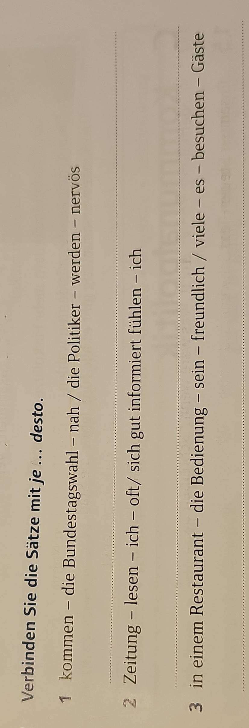 Verbinden Sie die Sätze mit je ... desto. 
1 kommen - die Bundestagswahl - nah / die Politiker - werden - nervös 
_ 
2 Zeitung - lesen - ich - oft/ sich gut informiert fühlen - ich 
_ 
3 in einem Restaurant - die Bedienung - sein - freundlich / viele - es - besuchen - Gäste 
_