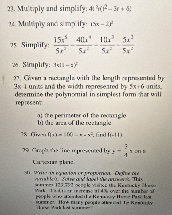 Multiply and simplify: 4t^2r(t^2-3r+6)
24. Multiply and simplify: (5x-2)^2
25. Simplify:  15x^5/5x^2 - 40x^4/5x^2 + 10x^3/5x^2 - 5x^2/5x^2 
26. Simplify: 3x(1-x)^2
27. Given a rectangle with the length represented by
3x-1 units and the width represented by 5x+6 units, 
determine the polynomial in simplest form that will 
represent: 
a) the perimeter of the rectangle 
b) the area of the rectangle 
28. Given f(x)=100+x-x^2 , find f(-11). 
29. Graph the line represented by y= 3/4 x on a 
Cartesian plane. 
30. Write an equation or proportion. Define the 
variable/s. Solve and label the answer/s. This 
summer 129,792 people visited the Kentucky Horse 
Park. That is an increase of 4% over the number of 
people who attended the Kentucky Horse Park last 
summer. How many people attended the Kentucky 
Horse Park last summer?