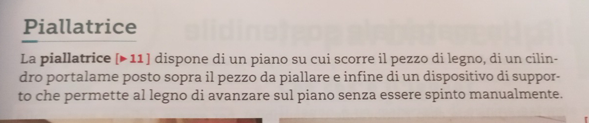 Piallatrice 
La piallatrice [▶ 11 ] dispone di un piano su cui scorre il pezzo di legno, di un cilin- 
dro portalame posto sopra il pezzo da piallare e infine di un dispositivo di suppor- 
to che permette al legno di avanzare sul piano senza essere spinto manualmente.