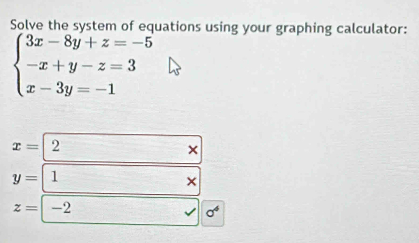 Solve the system of equations using your graphing calculator:
beginarrayl 3x-8y+z=-5 -x+y-z=3 x-3y=-1endarray.
x= 2
×
y= 1
×
z= -2
0^4