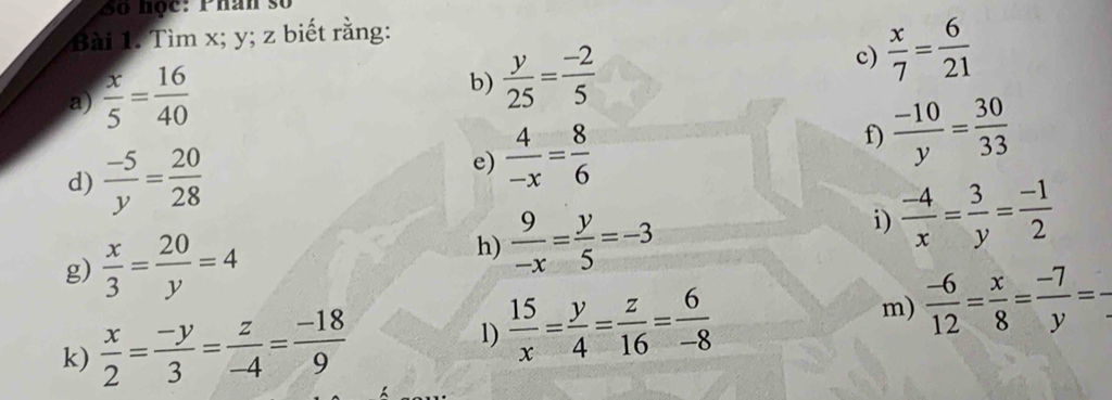 Số học: Phân số 
Bài 1. Tìm x; y; z biết rằng: 
a)  x/5 = 16/40 
b)  y/25 = (-2)/5  c)  x/7 = 6/21 
f)  (-10)/y = 30/33 
d)  (-5)/y = 20/28 
e)  4/-x = 8/6 
g)  x/3 = 20/y =4
h)  9/-x = y/5 =-3
i)  (-4)/x = 3/y = (-1)/2 
k)  x/2 = (-y)/3 = z/-4 = (-18)/9  1)  15/x = y/4 = z/16 = 6/-8  m)  (-6)/12 = x/8 = (-7)/y = __