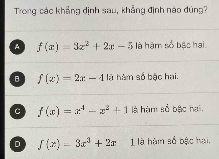 Trong các khẳng định sau, khẳng định nào đúng?
A f(x)=3x^2+2x-5 là hàm số bậc hai.
B f(x)=2x-4 là hàm số bậc hai.
f(x)=x^4-x^2+1 là hàm số bậc hai.
D f(x)=3x^3+2x-1 là hàm số bậc hai.