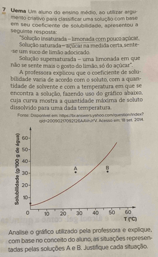 Uema Um aluno do ensino médio, ao utilizar argu-
mento criativo para classificar uma solução com base
em seu coeficiente de solubilidade, apresentou a
seguinte resposta:
'Solução insaturada - limonada com pouco açúcar.
Solução saturada — açúcar na medida certa, sente-
-se um suco de limão adocicado.
Solução supersaturada - uma limonada em que
não se sente mais o gosto do limão, só do açúcar".
A professora explicou que o coeficiente de solu-
bilidade varia de acordo com o soluto, com a quan-
tidade de solvente e com a temperatura em que se
encontra a solução, fazendo uso do gráfico abaixo,
cuja curva mostra a quantidade máxima de soluto
dissolvido para uma dada temperatura.
Fonte: Disponível em; https://br.answers.yahoo.com/question/index?
qid=2009 0217092126AAVruYV. Acesso em: 18 set. 2014.
Analise o gráfico utilizado pela professora e explique,
com base no conceito do aluno, as situações represen-
tadas pelas soluções A e B. Justifique cada situação.