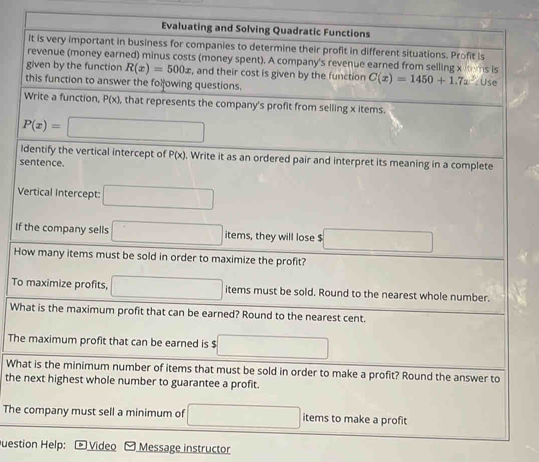 Evaluating and Solving Quadratic Functions 
It is very important in business for companies to determine their profit in different situations. Profit is 
revenue (money earned) minus costs (money spent). A company's revenue earned from selling x tms is 
given by the function R(x)=500x , and their cost is given by the function C(x)=1450+1.7a^3 : Use 
this function to answer the folowing questions. 
Write a function, P(x) , that represents the company's profit from selling x items.
P(x)=□
Identify the vertical intercept of P(x). Write it as an ordered pair and interpret its meaning in a complete 
sentence. 
Vertical Intercept: □ 
If the company sells □ i items, they will lose $ □
How many items must be sold in order to maximize the profit? 
To maximize profits, □ items must be sold. Round to the nearest whole number. 
What is the maximum profit that can be earned? Round to the nearest cent. 
The maximum profit that can be earned is $ □
What is the minimum number of items that must be sold in order to make a profit? Round the answer to 
the next highest whole number to guarantee a profit. 
The company must sell a minimum of □ items to make a profit 
uestion Help: Video Message instructor
