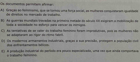 Os documentos permitem afirmar:
A) Graças ao feminismo, que se tornou uma força social, as mulheres conquistaram igualdade
de direitos no mercado de trabalho.
B) As guerras mundiais travadas na primeira metade do século XX exigiram a mobilização de
toda a sociedade no esforço para vencer os inimigos.
C) As tentativas de se valer do trabalho feminino foram improdutivas, pois as mulheres não
se adaptaram ao rigor do ritmo fabril.
D) Os modernos armamentos industriais, graças a sua precisão, protegem a população civil
dos enfrentamentos bélicos.
E) A produção industrial do período era pouco especializada, uma vez que ainda comportava
o trabalho feminino.