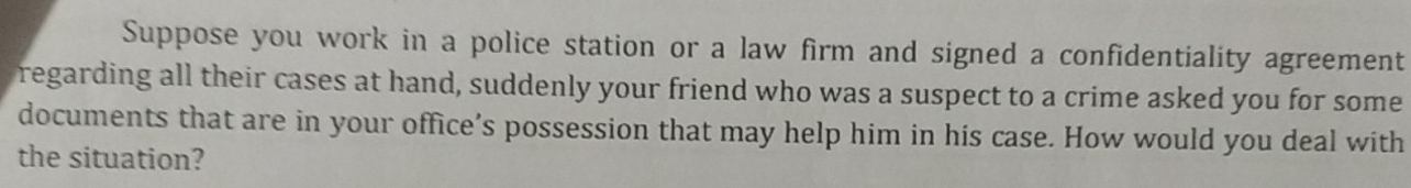 Suppose you work in a police station or a law firm and signed a confidentiality agreement 
regarding all their cases at hand, suddenly your friend who was a suspect to a crime asked you for some 
documents that are in your office’s possession that may help him in his case. How would you deal with 
the situation?