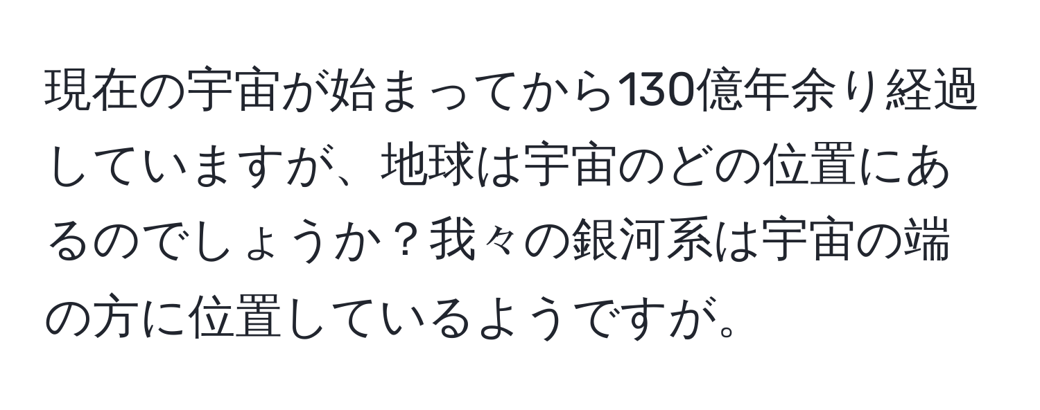 現在の宇宙が始まってから130億年余り経過していますが、地球は宇宙のどの位置にあるのでしょうか？我々の銀河系は宇宙の端の方に位置しているようですが。