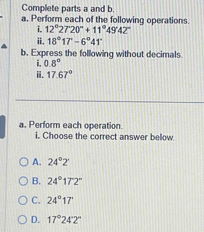 Complete parts a and b.
a. Perform each of the following operations.
i. 12°27'20''+11°49'42''
i. 18°17'-6°41'
b. Express the following without decimals.
i. 0.8°
ii. 17.67°
a. Perform each operation.
i. Choose the correct answer below.
A. 24°2'
B. 24°17'2''
C. 24°17'
D. 17°24'2''