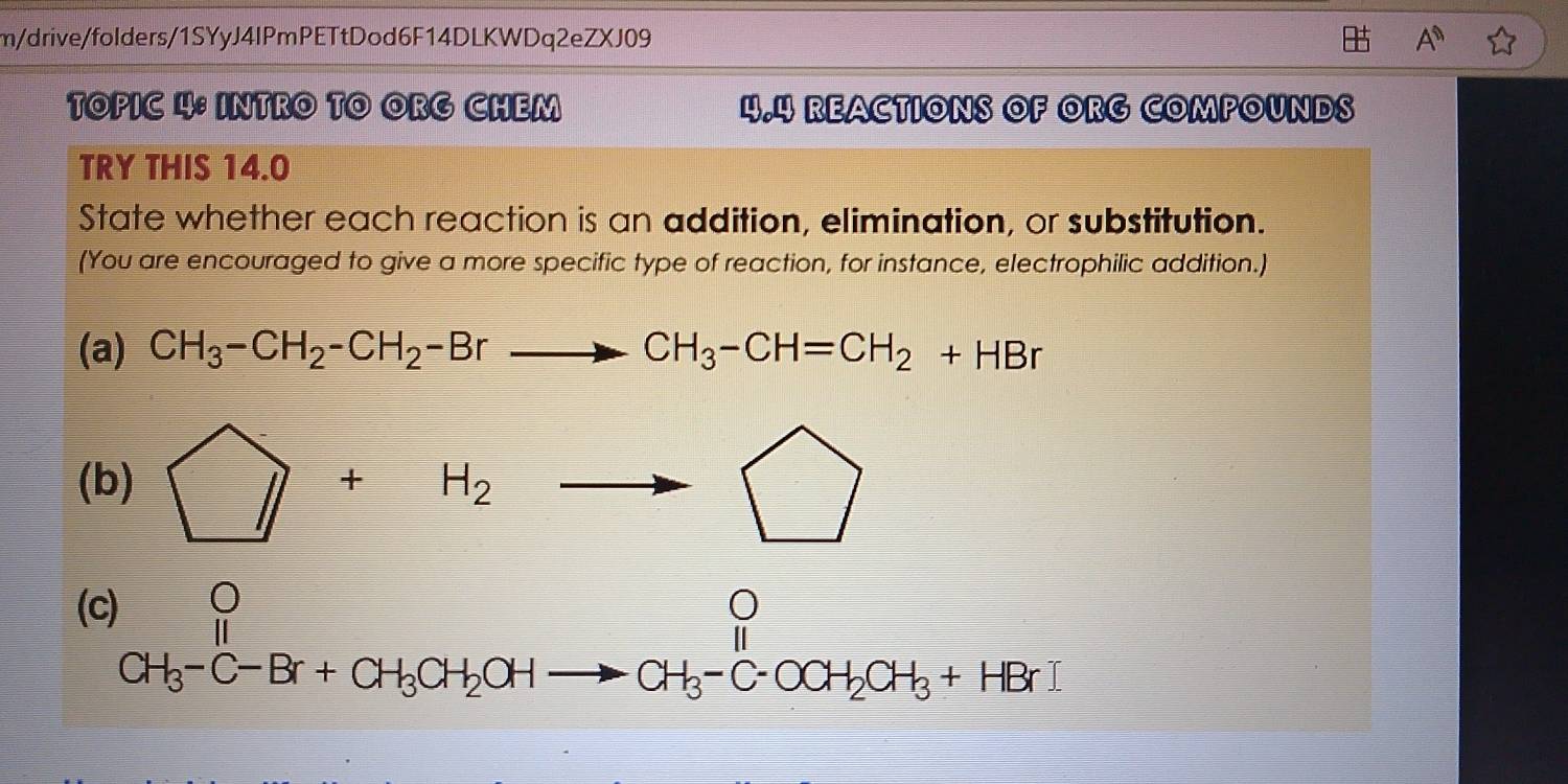 m/drive/folders/1SYyJ4IPmPETtDod6F14DLKWDq2eZXJ09 A^n 
TOPIC 4: INTRO TO ORG CHEM 4.4 REACTIONS OF ORG COMPOUNDS 
TRY THIS 14.0 
State whether each reaction is an addition, elimination, or substitution. 
(You are encouraged to give a more specific type of reaction, for instance, electrophilic addition.) 
(a) CH_3-CH_2-CH_2-Brto CH_3-CH=CH_2+HBr
(b) □ +H_2to □
(c) 
^0_CH_C-Br+CH_3CH_2OHto CH_3-C-OCH_2CH_3+HBrendarray 