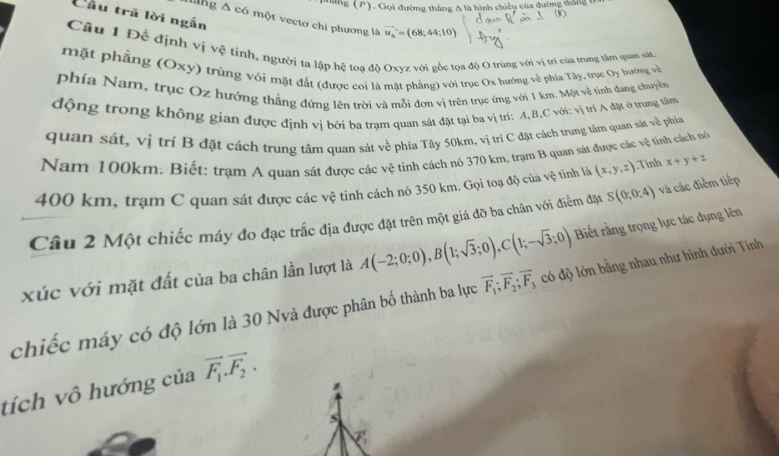 Ghang (P). Gọi đường thắng A là hình chiếu của đường thắng 6
Câu trã lời ngắn
Màng Δ có một vectơ chi phương là vector u_a=(68;44;10)
Câu 1 Để định vị vệ tinh, người ta lập hệ toa độ Oxyz với gốc tọa độ O trùng với vị trí của trung tâm quan sát
mặt phẳng (Oxy) trùng với mặt đất (được coi là mặt phẳng) với trục Ox hướng về phía Tây, trục Oy hướng về
phía Nam, trục Oz hướng thẳng đứng lên trời và mỗi đơn vị trên trục ứng với 1 km. Một về tinh đang chuyền
động trong không gian được định vị bởi ba trạm quan sát đặt tại ba vị trí: A,B,C với: vị trí A đặt ở trung tâm
quan sát, vị trí B đặt cách trung tâm quan sát về phía Tây 50km, vị trí C đặt cách trung tâm quan sát về phía
Nam 100km: Biết: trạm A quan sát được các vệ tinh cách nó 370 km, trạm B quan sát được các vệ tinh cách nó
400 km, trạm C quan sát được các vệ tinh cách nó 350 km, Gọi toạ độ của vệ tinh là (x,y,z) Tính x+y+z
Câu 2 Một chiếc máy đo đạc trắc địa được đặt trên một giá đỡ ba chân với điểm đặt S(0;0;4) và các điểm tiếp
xúc với mặt đất của ba chân lần lượt là A(-2;0;0),B(1;sqrt(3);0),C(1;-sqrt(3);0) Biết rằng trọng lực tác dụng lên
chiếc máy có độ lớn là 30 Nvà được phân bố thành ba lực vector F_1;vector F_2;vector F_3 có độ lớn bằng nhau như hình dưới Tính
tích vô hướng của vector F_1.vector F_2.
S
C