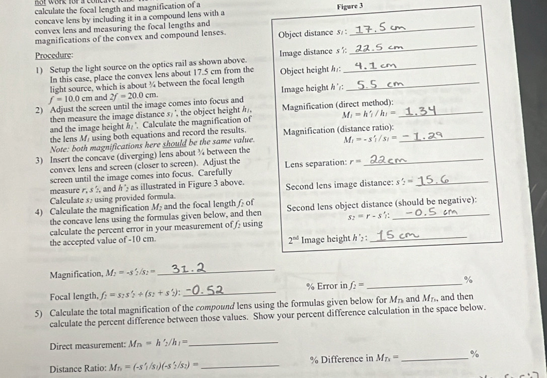 not work for aco r
calculate the focal length and magnification of a
Figure 3
concave lens by including it in a compound lens with a
convex lens and measuring the focal lengths and
magnifications of the convex and compound lenses. Object distance s :
_
Procedure:
1) Setup the light source on the optics rail as shown above. Image distance s ½:
_
In this case, place the convex lens about 17.5 cm from the Object height h:
light source, which is about ¾ between the focal length_
f=10.0cm and 2f=20.0cm. Image height h':
2) Adjust the screen until the image comes into focus and
then measure the image distance s/ ', the object height //, Magnification (direct method):_
M_1=h'_1/h_1=
and the image height h_1. Calculate the magnification of
the lens M/ using both equations and record the results. Magnification (distance ratio):_
Note: both magnifications here should be the same value.
M_l=-s'_l/s_l=
3) Insert the concave (diverging) lens about ¾ between the
convex lens and screen (closer to screen). Adjust the Lens separation: r=
_
screen until the image comes into focus. Carefully
measure , s  and   as illustrated in Figure 3 above. Second lens image distance: s'_2= _
Calculate s2 using provided formula.
4) Calculate the magnification M_2 and the focal length £of Second lens object distance (should be negative):
the concave lens using the formulas given below, and then
s_2=r-s :
calculate the percent error in your measurement of  using
2^(nd)
the accepted value of -10 cm. Image height h'_2 _
Magnification, M_2=-s'_2/s_2= _
Focal length, f_2=s_2s'_2/ (s_2+s'_2): _% Error in f_2= _%
5) Calculate the total magnification of the compound lens using the formulas given below for M_Th and M_Ts , and then
calculate the percent difference between those values. Show your percent difference calculation in the space below.
Direct measurement: M_n=h'_2/h_1= _
Distance Ratio: M_T_1=(-s'_1/s_1)(-s'_2/s_2)= _% Difference in M_Tx= _ %