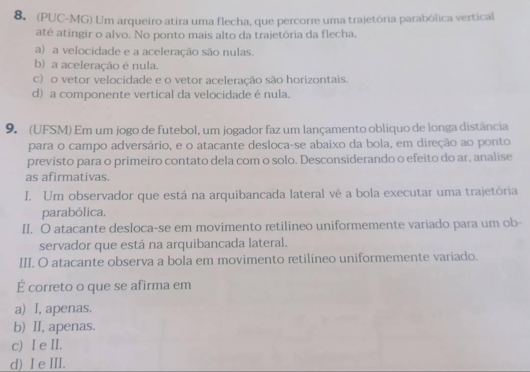 (PUC-MG) Um arqueiro atira uma flecha, que percorre uma trajetória parabólica vertical
até atingir o alvo. No ponto mais alto da trajetória da flecha,
a) a velocidade e a aceleração são nulas.
b) a aceleração é nula.
c) o vetor velocidade e o vetor aceleração são horizontais.
d) a componente vertical da velocidade énula.
9. (UFSM) Em um jogo de futebol, um jogador faz um lançamento oblíquo de longa distância
para o campo adversário, e o atacante desloca-se abaixo da bola, em direção ao ponto
previsto para o primeiro contato dela com o solo. Desconsiderando o efeito do ar, analise
as afirmativas.
I. Um observador que está na arquibancada lateral vê a bola executar uma trajetória
parabólica.
II. O atacante desloca-se em movimento retilíneo uniformemente variado para um ob-
servador que está na arquibancada lateral.
III. O atacante observa a bola em movimento retilíneo uniformemente variado.
É correto o que se afirma em
a) I, apenas.
b) II, apenas.
c) I e II.
d) I e III.