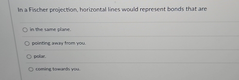 In a Fischer projection, horizontal lines would represent bonds that are
in the same plane.
pointing away from you
polar.
coming towards you.