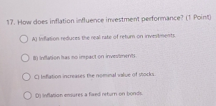 How does inflation influence investment performance? (1 Point)
A) Inflation reduces the real rate of return on investments
B) Inflation has no impact on investments.
Q) Inflation increases the nominal value of stocks.
D) Inflation ensures a fixed return on bonds.