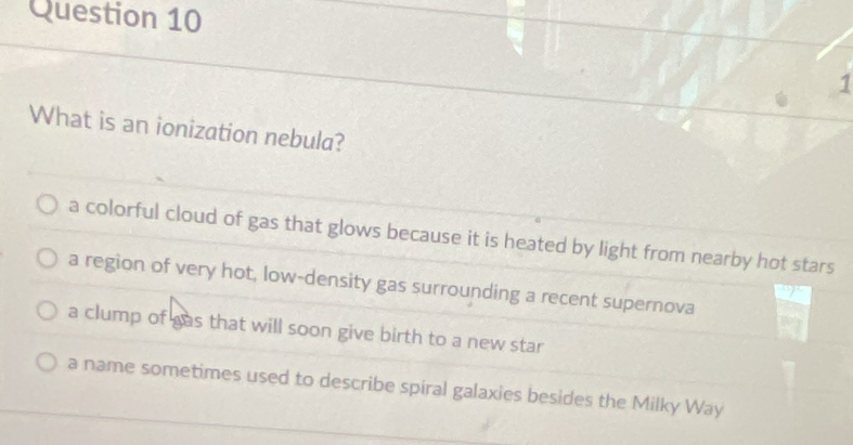 What is an ionization nebula?
a colorful cloud of gas that glows because it is heated by light from nearby hot stars
a region of very hot, low-density gas surrounding a recent supernova
a clump of gas that will soon give birth to a new star
a name sometimes used to describe spiral galaxies besides the Milky Way