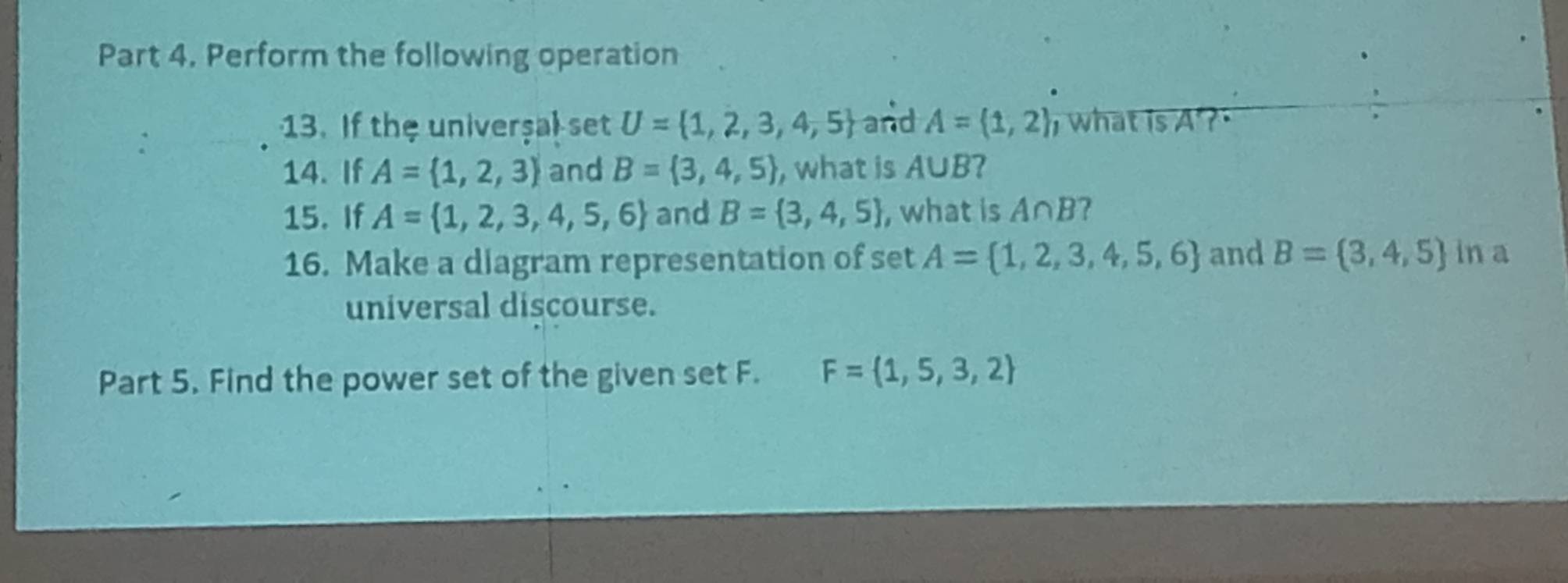 Perform the following operation 
: 
13. If the univerşal set U= 1,2,3,4,5 and A= 1,2 what is A ? 
14. If A= 1,2,3 and B= 3,4,5 , what is A∪ B I 
15. If A= 1,2,3,4,5,6 and B= 3,4,5 , what is A∩ B ? 
16. Make a diagram representation of set A= 1,2,3,4,5,6 and B= 3,4,5 in a 
universal discourse. 
Part 5. Find the power set of the given set F. F= 1,5,3,2