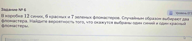 Задание N^2 6 Уровень EΓ3 
В коробке 12 синих, б красных и 7 зеленьх φломастеров. Случайным образом выбирают два 
φломастера. Найдиτе вероятносτь того, чτо окажутся выбраны один синий и один красный 
фломастеры.