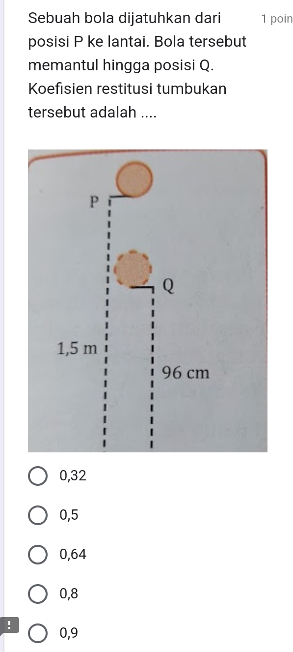 Sebuah bola dijatuhkan dari 1 poin
posisi P ke lantai. Bola tersebut
memantul hingga posisi Q.
Koefisien restitusi tumbukan
tersebut adalah ....
0,32
0,5
0,64
0,8! 0,9