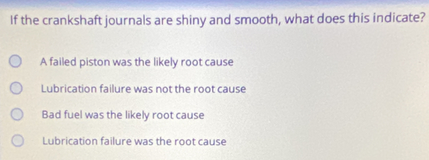 If the crankshaft journals are shiny and smooth, what does this indicate?
A failed piston was the likely root cause
Lubrication failure was not the root cause
Bad fuel was the likely root cause
Lubrication failure was the root cause