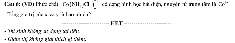 (VD) Phức chất [Co(NH_3)Cl_x)]^y- có dạng hình học bát diện, nguyên tử trung tâm là Co^(3+). Tổng giá trị của x và y là bao nhiêu? 
_HÉT_ 
- Thí sinh không sử dụng tài liệu. 
- Giám thị không giải thích gì thêm.