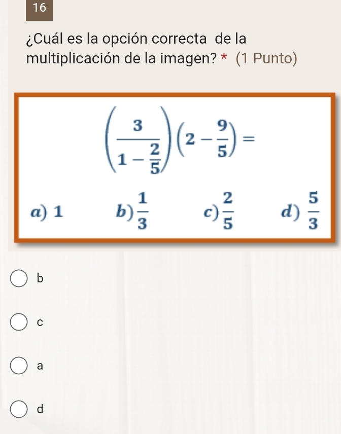 16
¿Cuál es la opción correcta de la
multiplicación de la imagen? * (1 Punto)
(frac 31- 2/5 )(2- 9/5 )=
a) 1 b)  1/3  c)  2/5  d)  5/3 
b
C
a
d