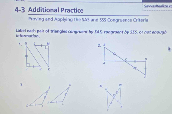 SavvasRealize.c 
4-3 Additional Practice 
Proving and Applying the SAS and SSS Congruence Criteria 
Label each pair of triangles congruent by SAS, congruent by SSS, or not enough 
information. 
1. 
3. 
4.