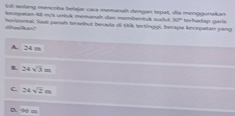 Edi sedang mencoba belajar cara memanah dengan tepat, día menggunakan
kecepatan 48 m/s untuk memanah dan membentuk sudut 30° terhadap garis
horizontal. Saat panah tersebut berada di titik tertinggi, berapa kecepatan yang
dihasilkan?
A. 24 m
B. 24sqrt(3)m
C. 24sqrt(2)m
D. 96 m