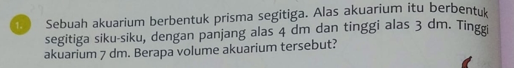 Sebuah akuarium berbentuk prisma segitiga. Alas akuarium itu berbentuk 
segitiga siku-siku, dengan panjang alas 4 dm dan tinggi alas 3 dm. Tinggi 
akuarium 7 dm. Berapa volume akuarium tersebut?