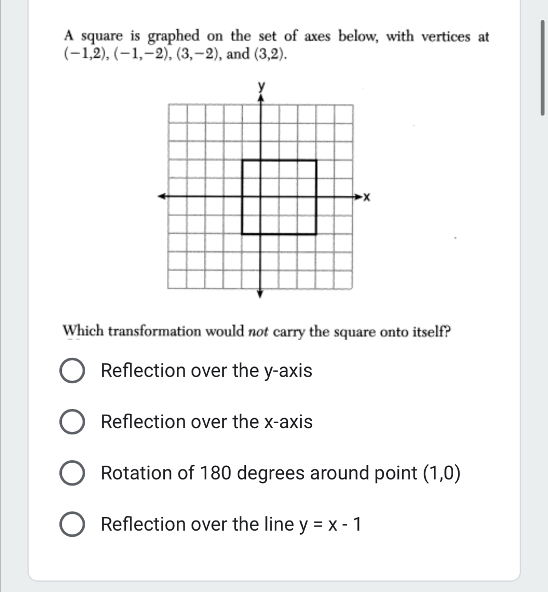 A square is graphed on the set of axes below, with vertices at
(-1,2), (-1,-2), (3,-2) , and (3,2). 
Which transformation would not carry the square onto itself?
Reflection over the y-axis
Reflection over the x-axis
Rotation of 180 degrees around point (1,0)
Reflection over the line y=x-1