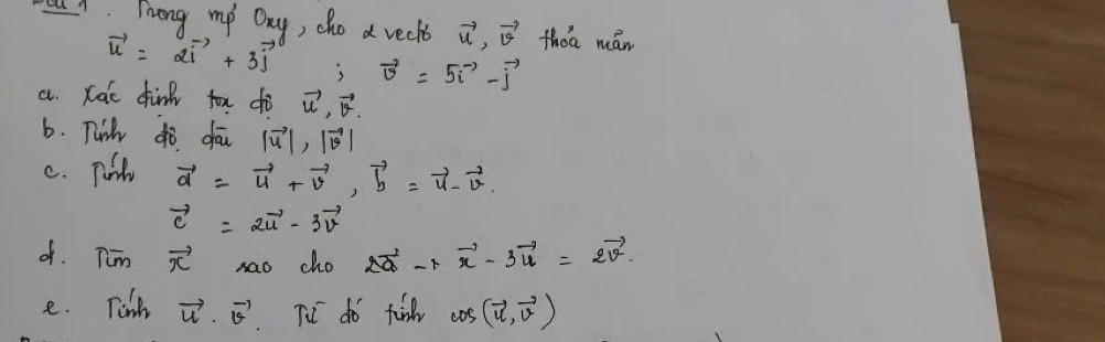 Li Fong my Day, cho a reckt vector u, vector v thoa mán
vector u=2vector i+3vector j vector v=5vector i-vector j
a. Kac dink fox dò vector u· vector v
b. Twih do dau |vector u|, |vector v|
c. Tul vector d=vector u+vector v, vector b=vector u-vector v.
vector c=2vector u-3vector v
d. Tim vector x sao cho 2vector a-lambda vector x-3vector u=2vector v. 
e. Tinh vector u· vector v TV do fin cos (vector u,vector v)