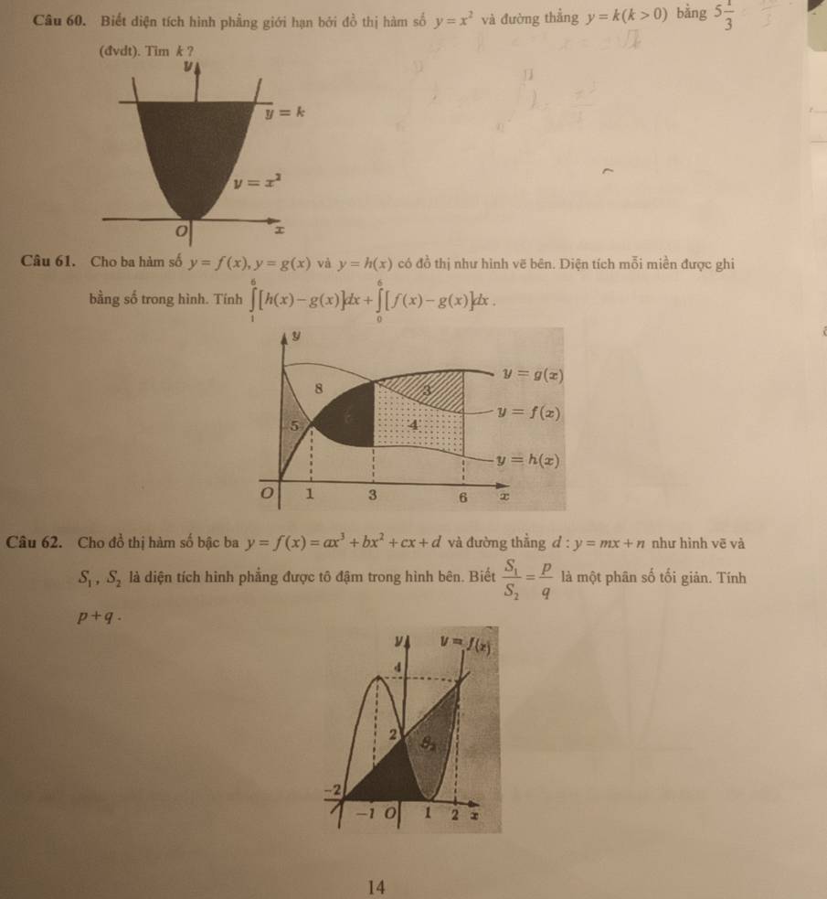 Biết diện tích hình phầng giới hạn bởi đồ thị hàm số y=x^2 và đường thẳng y=k(k>0) bằng 5 1/3 
Tim k 
Câu 61. Cho ba hàm số y=f(x),y=g(x) và y=h(x) có đồ thị như hình vẽ bên. Diện tích mỗi miền được ghi
bằng số trong hình. Tính ∈tlimits _1^(6[h(x)-g(x)]dx+∈tlimits _0^6[f(x)-g(x)]dx.
y
y=g(x)
8
y=f(x)
5
4
y=h(x)
0 1 3 6 x
Câu 62. Cho đồ thị hàm số bậc ba y=f(x)=ax^3)+bx^2+cx+d và đường thẳng d : y=mx+n như hình vẽ và
S_1,S_2 là diện tích hình phẳng được tô đậm trong hình bên. Biết frac S_1S_2= p/q  là một phân số tối giản. Tính
p+q.
14