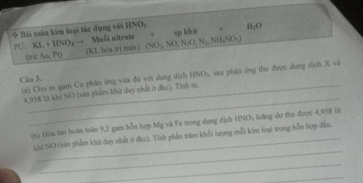 Bài toán kim loại tác dụng với HNO_3
+ 
PU: KL+HNO_3to Muối nitrate + sp khử H_2O
(trừ Au,Pt) (KL hỏa trị max) (NO_2,NO,N_2O,N_2,NH_4NO_3)
(a) Cho m gam Cu phản ứng vừa đủ với dung dịch HNO_3 , sau phản ứng thu được dung dịch X và 
Câu 3. 
_ 
4, 958 lít khí NO (sản phẩm khử duy nhất ở đkc). Tính m. 
(b) Hòa tan hoàn toàn 9,2 gam hỗn hợp Mg và Fe trong dung dịch HNO₃ loãng dư thu được 4,958 lít
_ 
khí NO (sản phẩm khử duy nhất ở đkc). Tính phần trăm khối lượng mỗi kim loại trong hỗn hợp đầu. 
_ 
_