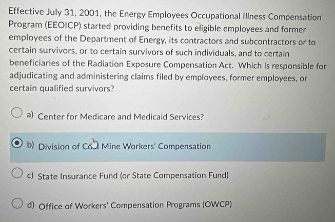 Effective July 31, 2001, the Energy Employees Occupational Illness Compensation'
Program (EEOICP) started providing benefits to eligible employees and former
employees of the Department of Energy, its contractors and subcontractors or to
certain survivors, or to certain survivors of such individuals, and to certain
beneficiaries of the Radiation Exposure Compensation Act. Which is responsible for
adjudicating and administering claims filed by employees, former employees, or
certain qualified survivors?
a) Center for Medicare and Medicaid Services?
b) Division of Co Mine Workers' Compensation
c) State Insurance Fund (or State Compensation Fund)
d) Office of Workers' Compensation Programs (OWCP)