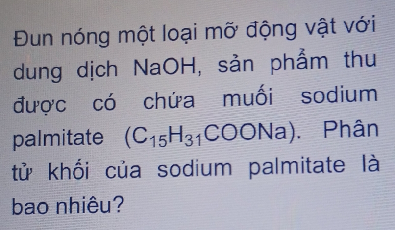 Đun nóng một loại mỡ động vật với 
dung dịch NaOH, sản phẩm thu 
được có chứa muối sodium 
palmitate (C_15H_31 COONa). Phân 
tử khối của sodium palmitate là 
bao nhiêu?